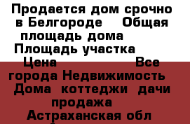 Продается дом срочно в Белгороде. › Общая площадь дома ­ 275 › Площадь участка ­ 11 › Цена ­ 25 000 000 - Все города Недвижимость » Дома, коттеджи, дачи продажа   . Астраханская обл.,Астрахань г.